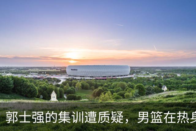 郭士强的集训遭质疑，男篮在热身赛中暴露诸多问题