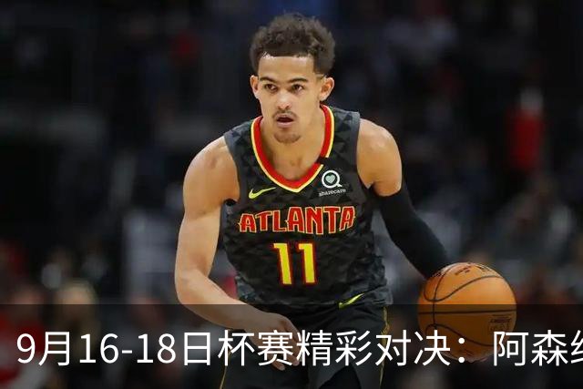 9月16-18日杯赛精彩对决：阿森纳、利物浦与皇马齐上阵